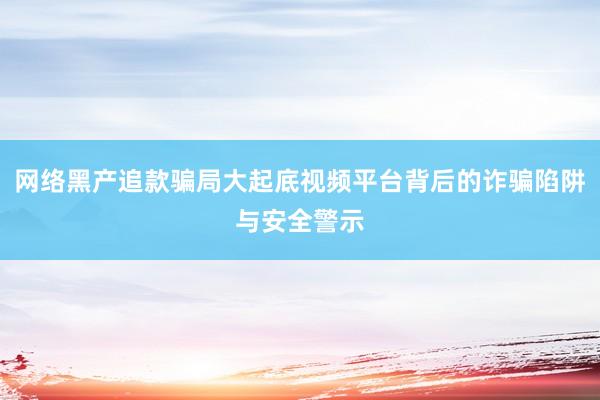 网络黑产追款骗局大起底视频平台背后的诈骗陷阱与安全警示