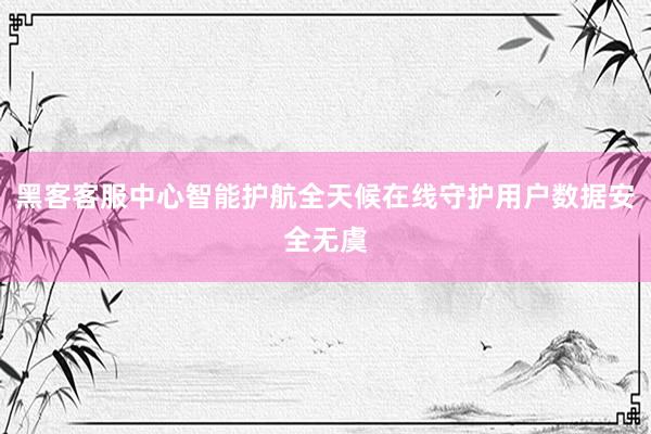 黑客客服中心智能护航全天候在线守护用户数据安全无虞