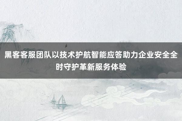 黑客客服团队以技术护航智能应答助力企业安全全时守护革新服务体验