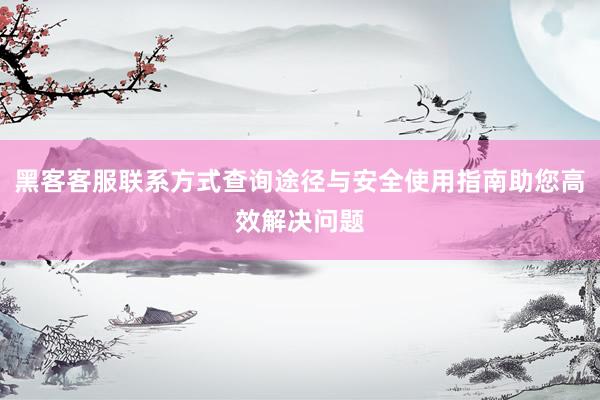 黑客客服联系方式查询途径与安全使用指南助您高效解决问题