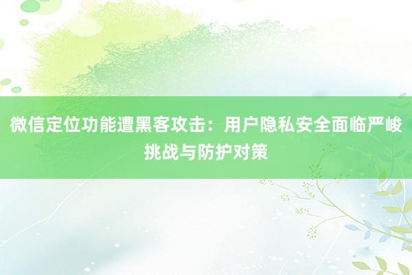 微信定位功能遭黑客攻击:用户隐私安全面临严峻挑战与防护对策