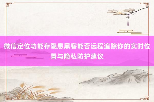 微信定位功能存隐患黑客能否远程追踪你的实时位置与隐私防护建议