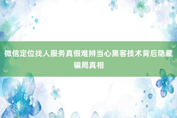 微信定位找人服务真假难辨当心黑客技术背后隐藏骗局真相