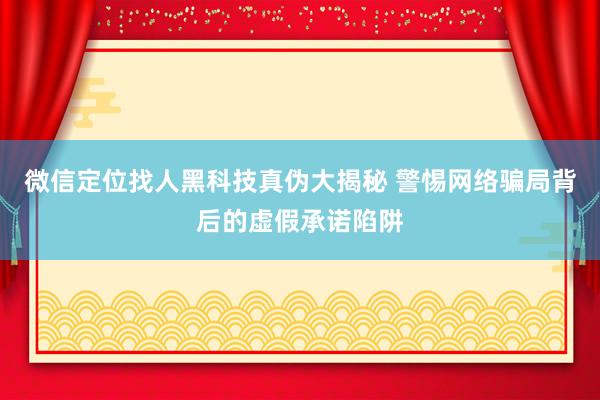 微信定位找人黑科技真伪大揭秘 警惕网络骗局背后的虚假承诺陷阱