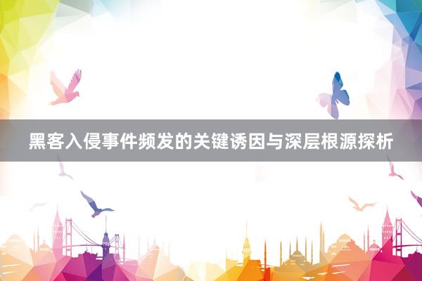 黑客入侵事件频发的关键诱因与深层根源探析
