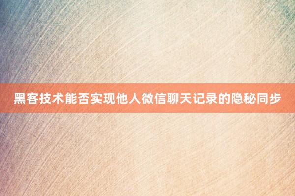 黑客技术能否实现他人微信聊天记录的隐秘同步